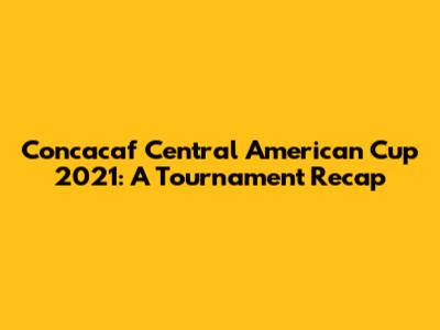 Concacaf Central American Cup 2021: A Tournament Recap