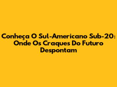 Conheça O Sul-Americano Sub-20: Onde Os Craques Do Futuro Despontam