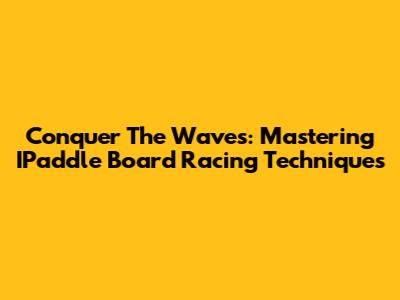 Conquer The Waves: Mastering IPaddle Board Racing Techniques