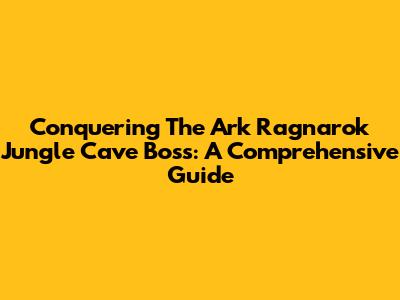 Conquering The Ark Ragnarok Jungle Cave Boss: A Comprehensive Guide