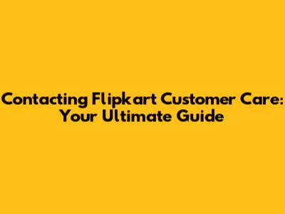 Contacting Flipkart Customer Care: Your Ultimate Guide