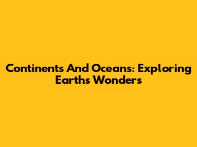 Continents And Oceans: Exploring Earth's Wonders