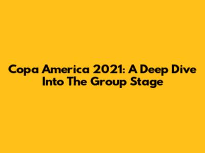 Copa America 2021: A Deep Dive Into The Group Stage
