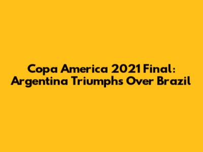 Copa America 2021 Final: Argentina Triumphs Over Brazil