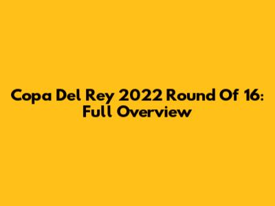 Copa Del Rey 2022 Round Of 16: Full Overview