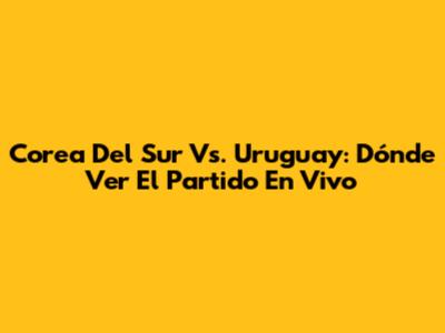 Corea Del Sur Vs. Uruguay: Dónde Ver El Partido En Vivo