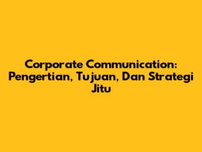 Corporate Communication: Pengertian, Tujuan, Dan Strategi Jitu