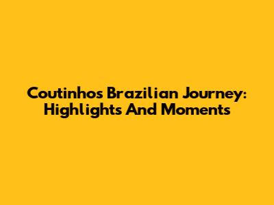 Coutinho's Brazilian Journey: Highlights And Moments