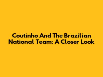 Coutinho And The Brazilian National Team: A Closer Look