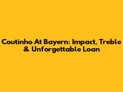 Coutinho At Bayern: Impact, Treble & Unforgettable Loan