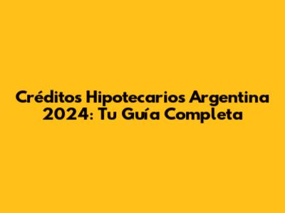 Créditos Hipotecarios Argentina 2024: Tu Guía Completa