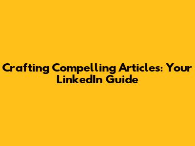 Crafting Compelling Articles: Your LinkedIn Guide