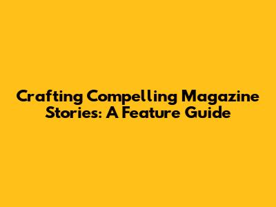 Crafting Compelling Magazine Stories: A Feature Guide