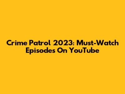 Crime Patrol 2023: Must-Watch Episodes On YouTube