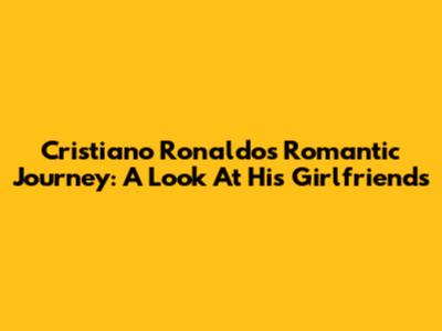 Cristiano Ronaldo's Romantic Journey: A Look At His Girlfriends