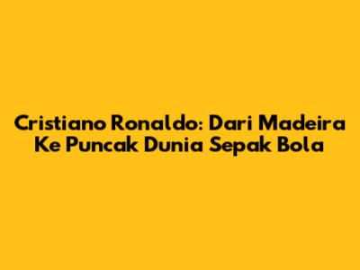Cristiano Ronaldo: Dari Madeira Ke Puncak Dunia Sepak Bola