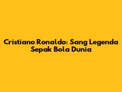 Cristiano Ronaldo: Sang Legenda Sepak Bola Dunia
