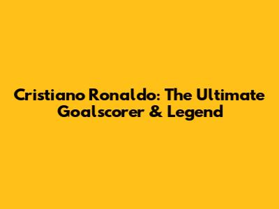 Cristiano Ronaldo: The Ultimate Goalscorer & Legend