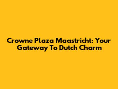 Crowne Plaza Maastricht: Your Gateway To Dutch Charm