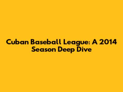 Cuban Baseball League: A 2014 Season Deep Dive