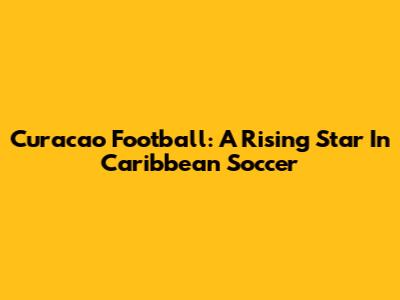 Curacao Football: A Rising Star In Caribbean Soccer