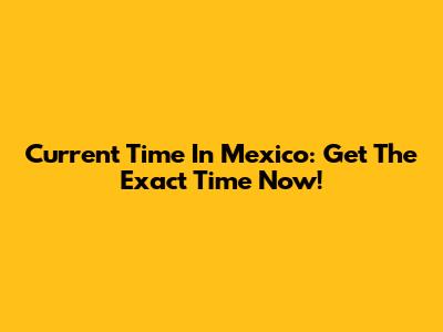 Current Time In Mexico: Get The Exact Time Now!