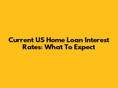 Current US Home Loan Interest Rates: What To Expect