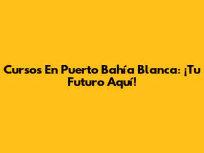 Cursos En Puerto Bahía Blanca: ¡Tu Futuro Aquí!
