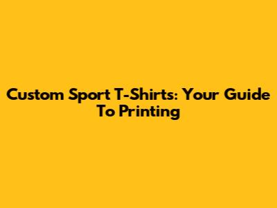 Custom Sport T-Shirts: Your Guide To Printing