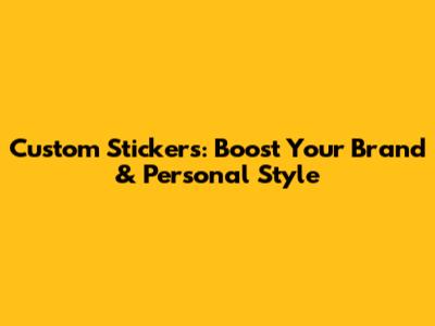 Custom Stickers: Boost Your Brand & Personal Style