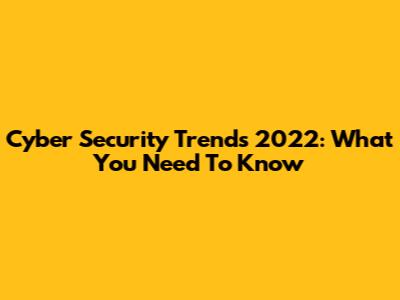 Cyber Security Trends 2022: What You Need To Know