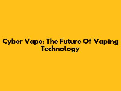 Cyber Vape: The Future Of Vaping Technology