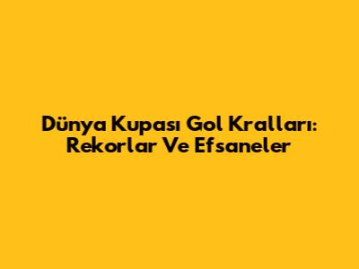 Dünya Kupası Gol Kralları: Rekorlar Ve Efsaneler