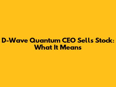 D-Wave Quantum CEO Sells Stock: What It Means