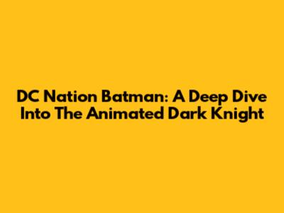DC Nation Batman: A Deep Dive Into The Animated Dark Knight