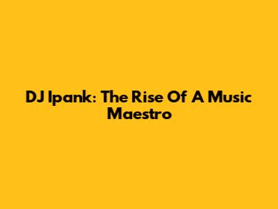 DJ Ipank: The Rise Of A Music Maestro
