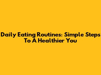 Daily Eating Routines: Simple Steps To A Healthier You