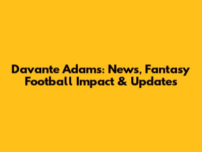 Davante Adams: News, Fantasy Football Impact & Updates