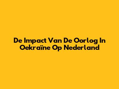 De Impact Van De Oorlog In Oekraïne Op Nederland