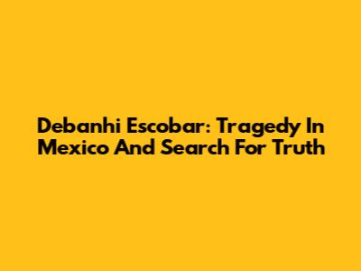 Debanhi Escobar: Tragedy In Mexico And Search For Truth