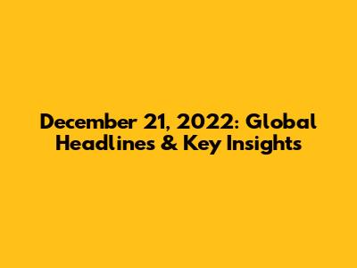 December 21, 2022: Global Headlines & Key Insights