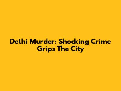 Delhi Murder: Shocking Crime Grips The City