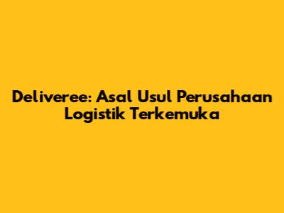 Deliveree: Asal Usul Perusahaan Logistik Terkemuka