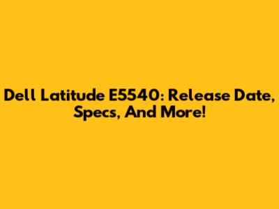 Dell Latitude E5540: Release Date, Specs, And More!