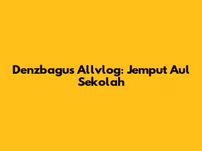 Denzbagus Allvlog: Jemput Aul Sekolah