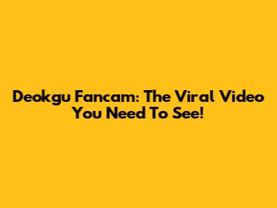 Deokgu Fancam: The Viral Video You Need To See!