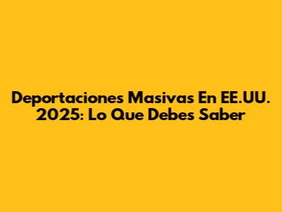 Deportaciones Masivas En EE.UU. 2025: Lo Que Debes Saber