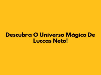 Descubra O Universo Mágico De Luccas Neto!
