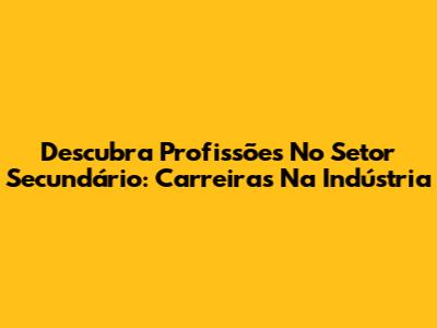 Descubra Profissões No Setor Secundário: Carreiras Na Indústria