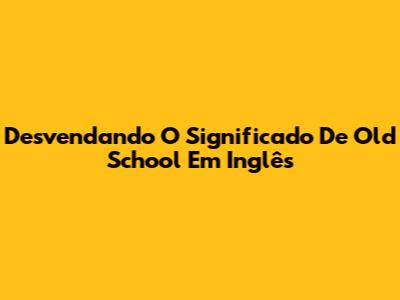 Desvendando O Significado De 'Old School' Em Inglês